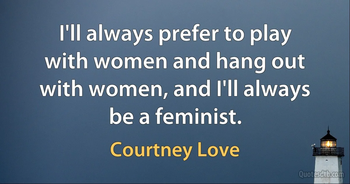 I'll always prefer to play with women and hang out with women, and I'll always be a feminist. (Courtney Love)