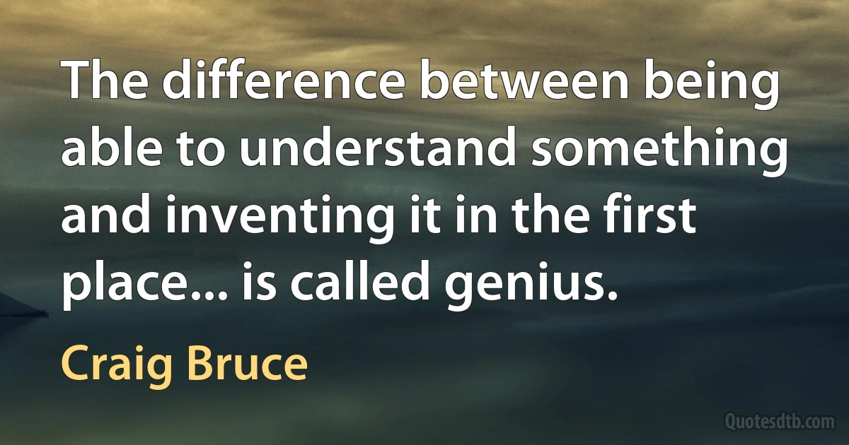 The difference between being able to understand something and inventing it in the first place... is called genius. (Craig Bruce)