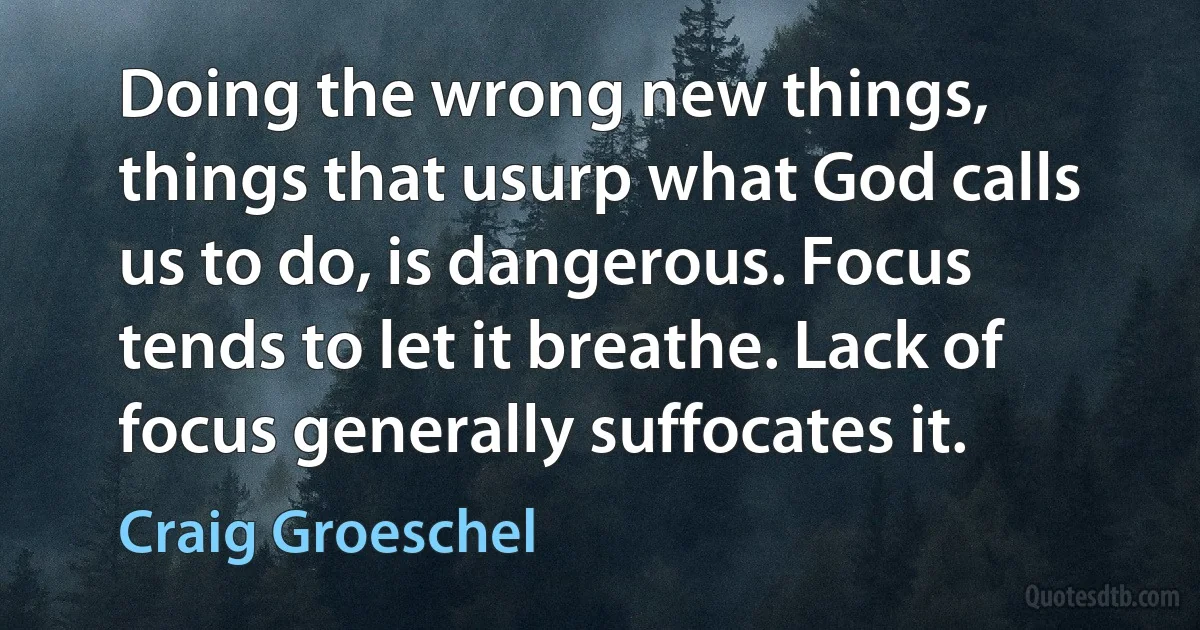 Doing the wrong new things, things that usurp what God calls us to do, is dangerous. Focus tends to let it breathe. Lack of focus generally suffocates it. (Craig Groeschel)