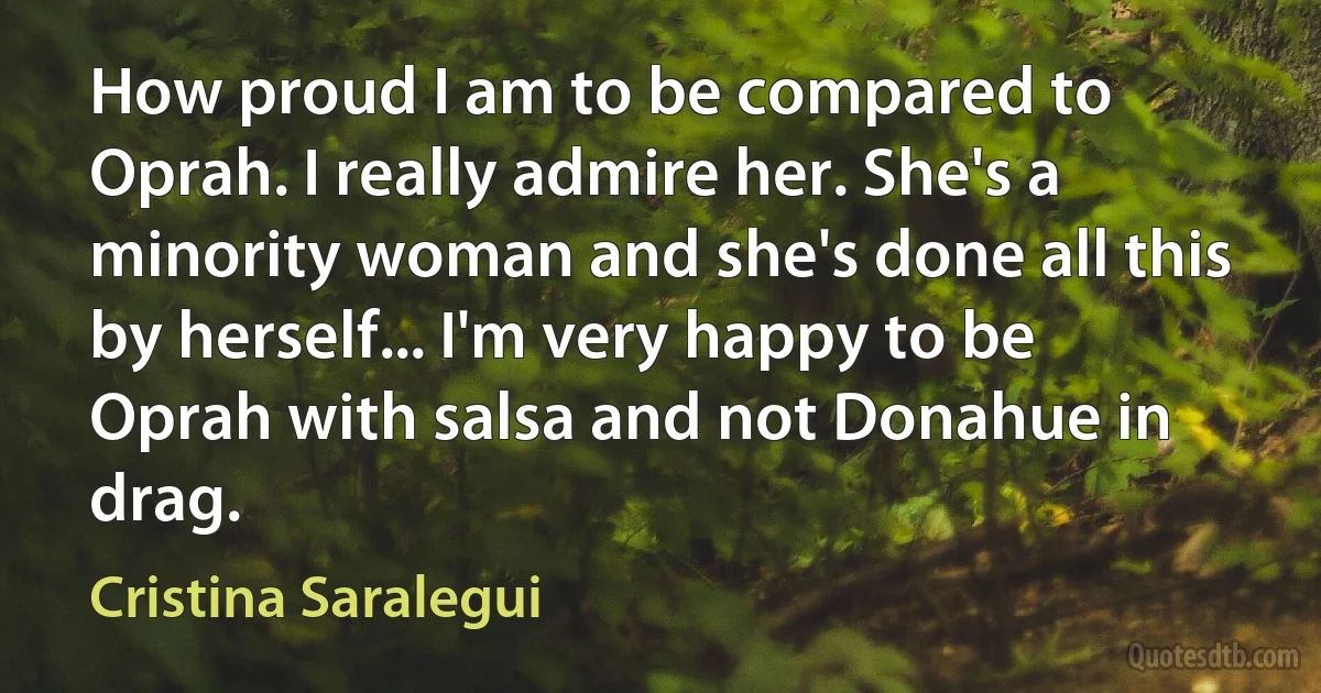 How proud I am to be compared to Oprah. I really admire her. She's a minority woman and she's done all this by herself... I'm very happy to be Oprah with salsa and not Donahue in drag. (Cristina Saralegui)