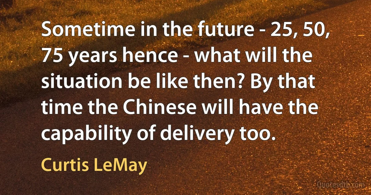 Sometime in the future - 25, 50, 75 years hence - what will the situation be like then? By that time the Chinese will have the capability of delivery too. (Curtis LeMay)