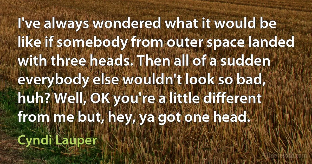 I've always wondered what it would be like if somebody from outer space landed with three heads. Then all of a sudden everybody else wouldn't look so bad, huh? Well, OK you're a little different from me but, hey, ya got one head. (Cyndi Lauper)