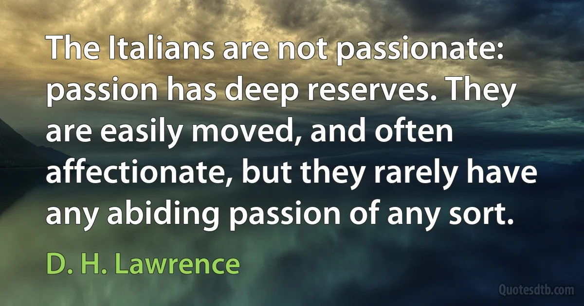 The Italians are not passionate: passion has deep reserves. They are easily moved, and often affectionate, but they rarely have any abiding passion of any sort. (D. H. Lawrence)