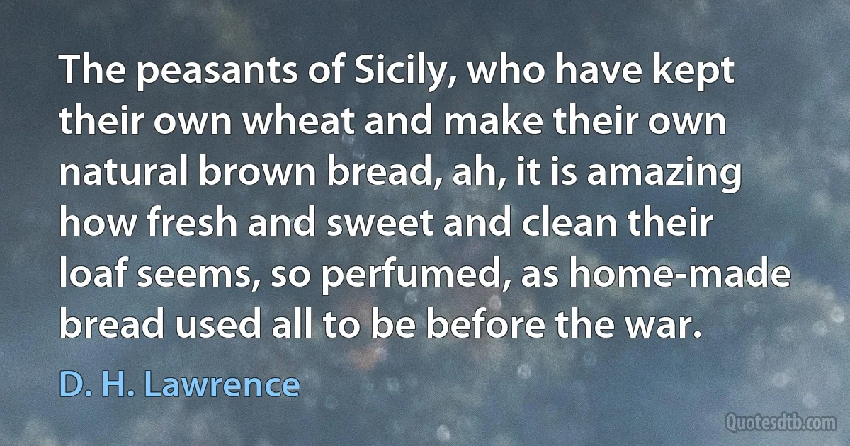 The peasants of Sicily, who have kept their own wheat and make their own natural brown bread, ah, it is amazing how fresh and sweet and clean their loaf seems, so perfumed, as home-made bread used all to be before the war. (D. H. Lawrence)