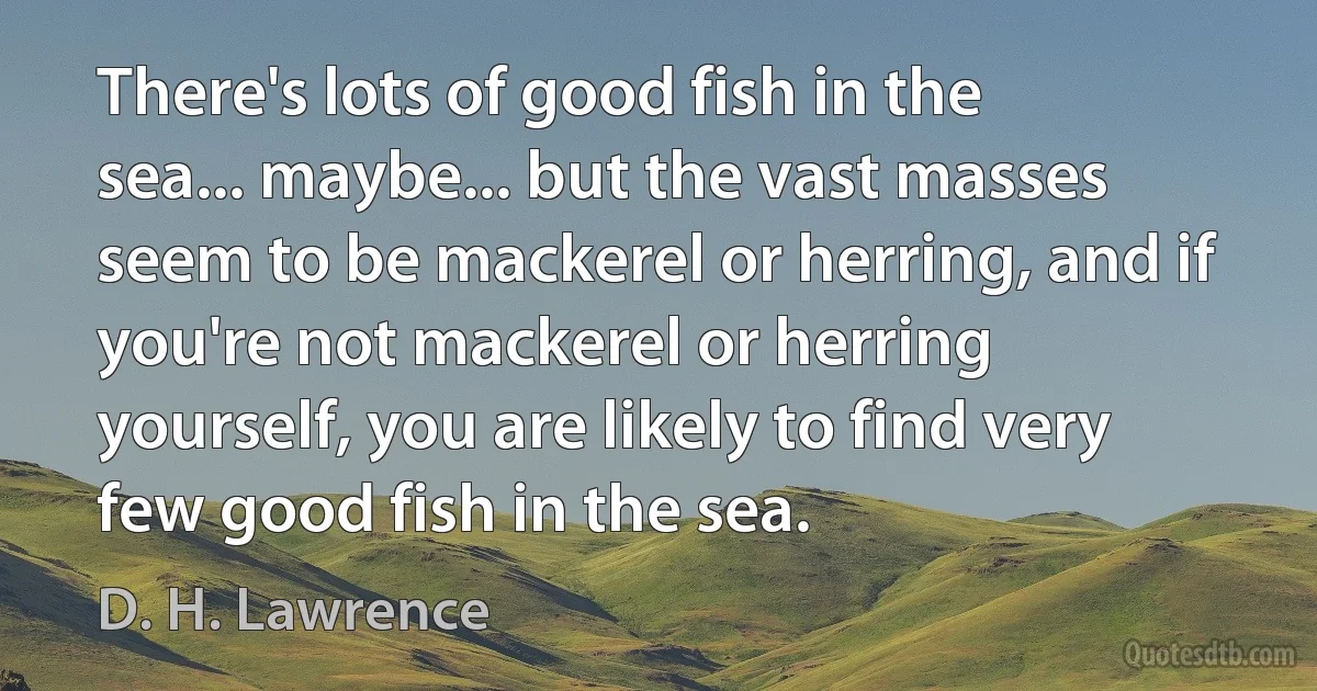 There's lots of good fish in the sea... maybe... but the vast masses seem to be mackerel or herring, and if you're not mackerel or herring yourself, you are likely to find very few good fish in the sea. (D. H. Lawrence)