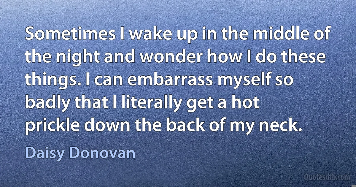 Sometimes I wake up in the middle of the night and wonder how I do these things. I can embarrass myself so badly that I literally get a hot prickle down the back of my neck. (Daisy Donovan)