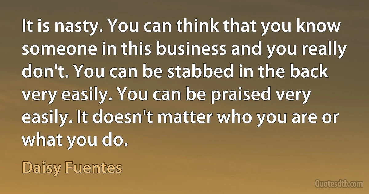 It is nasty. You can think that you know someone in this business and you really don't. You can be stabbed in the back very easily. You can be praised very easily. It doesn't matter who you are or what you do. (Daisy Fuentes)