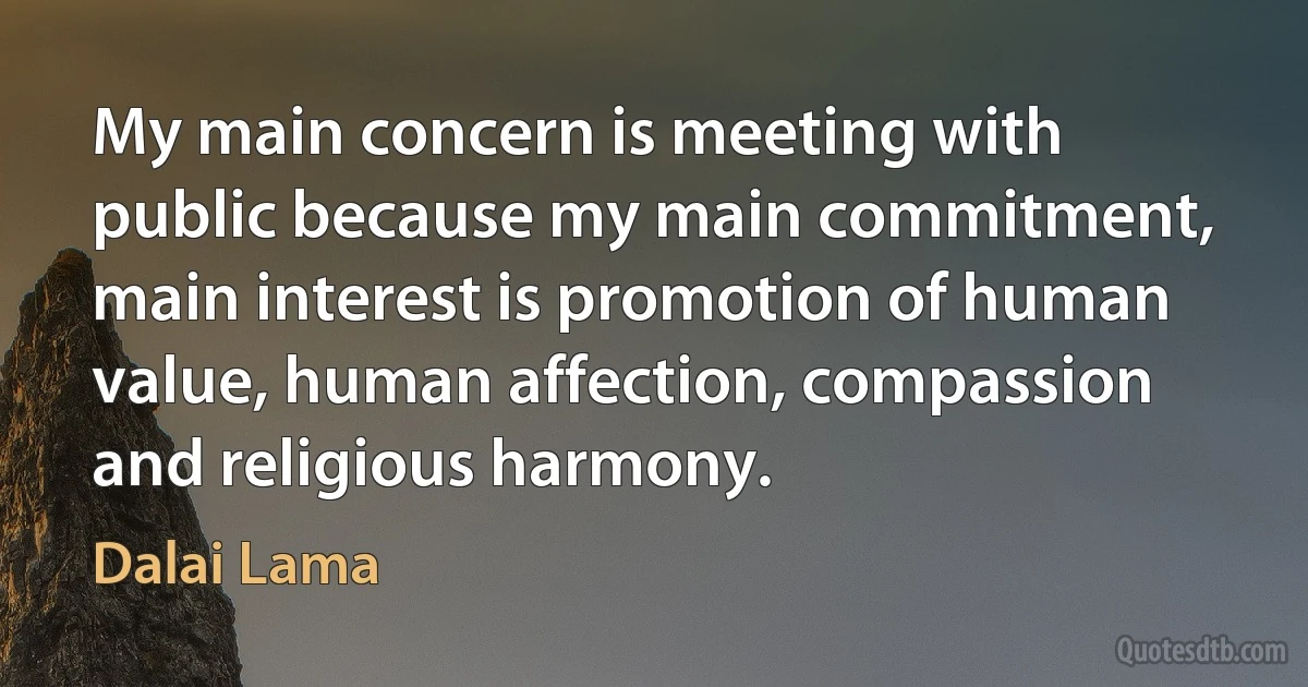 My main concern is meeting with public because my main commitment, main interest is promotion of human value, human affection, compassion and religious harmony. (Dalai Lama)