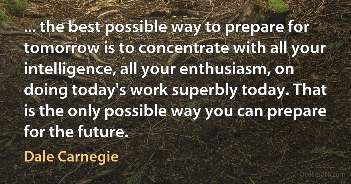 ... the best possible way to prepare for tomorrow is to concentrate with all your intelligence, all your enthusiasm, on doing today's work superbly today. That is the only possible way you can prepare for the future. (Dale Carnegie)