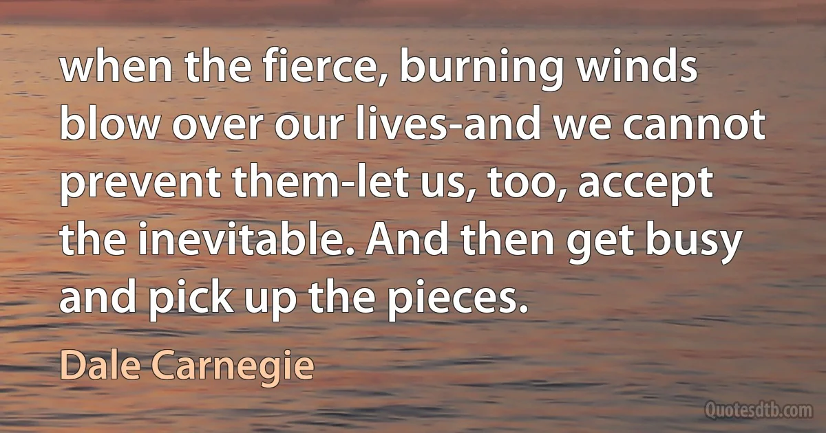 when the fierce, burning winds blow over our lives-and we cannot prevent them-let us, too, accept the inevitable. And then get busy and pick up the pieces. (Dale Carnegie)