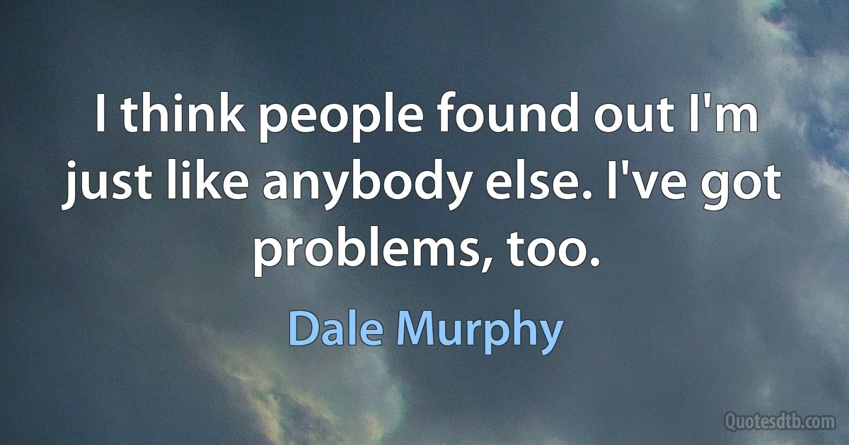 I think people found out I'm just like anybody else. I've got problems, too. (Dale Murphy)