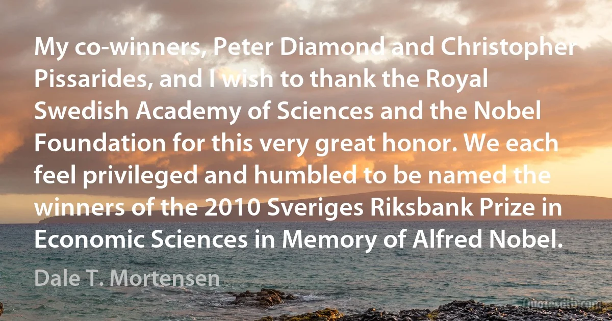 My co-winners, Peter Diamond and Christopher Pissarides, and I wish to thank the Royal Swedish Academy of Sciences and the Nobel Foundation for this very great honor. We each feel privileged and humbled to be named the winners of the 2010 Sveriges Riksbank Prize in Economic Sciences in Memory of Alfred Nobel. (Dale T. Mortensen)