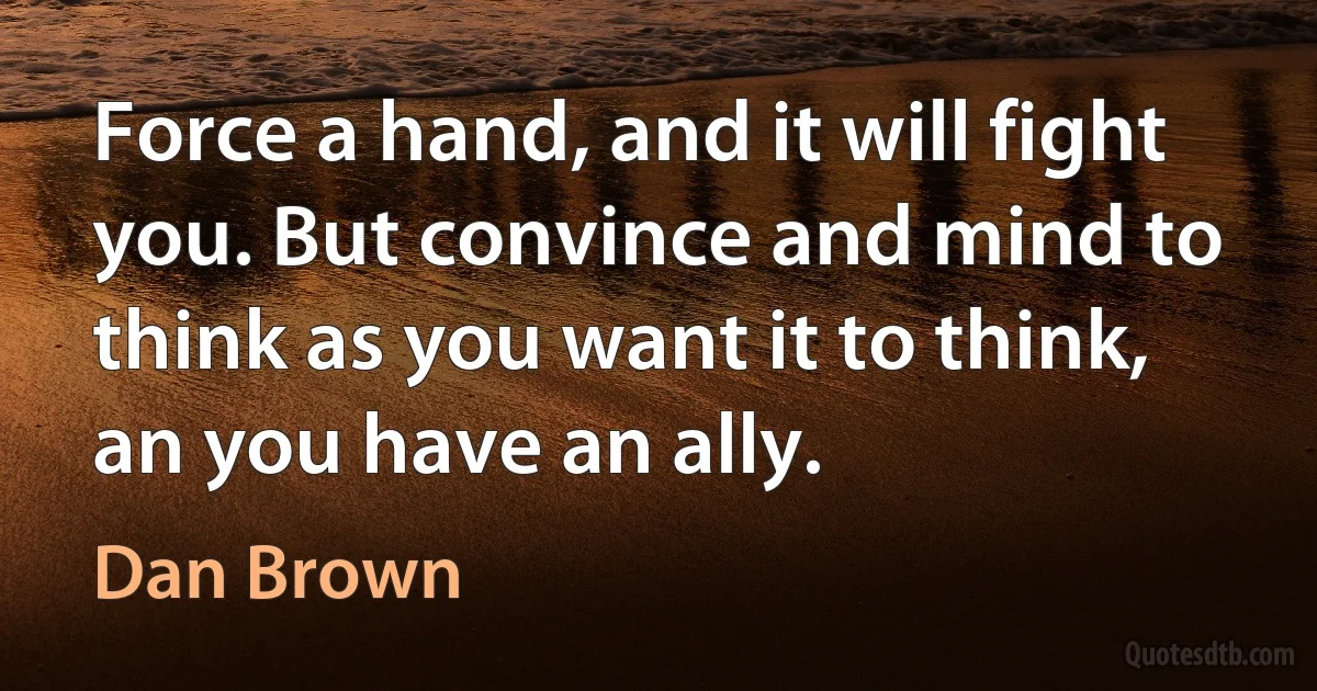 Force a hand, and it will fight you. But convince and mind to think as you want it to think, an you have an ally. (Dan Brown)