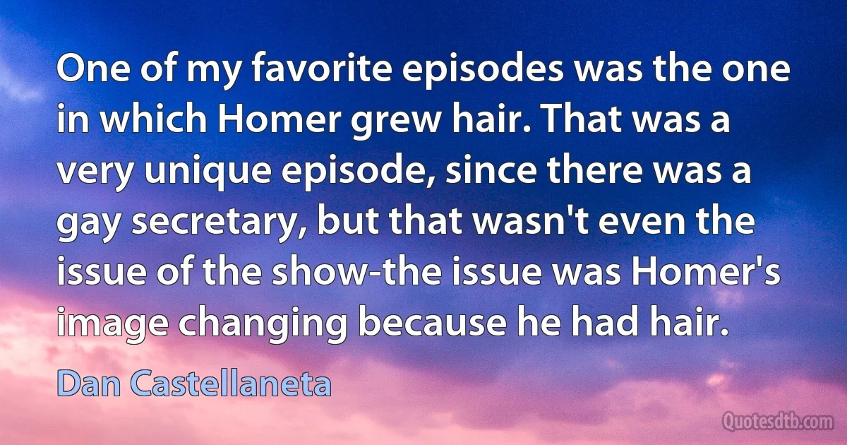 One of my favorite episodes was the one in which Homer grew hair. That was a very unique episode, since there was a gay secretary, but that wasn't even the issue of the show-the issue was Homer's image changing because he had hair. (Dan Castellaneta)