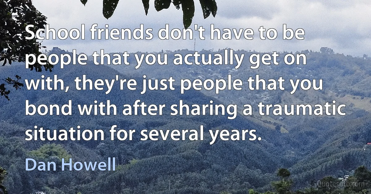 School friends don't have to be people that you actually get on with, they're just people that you bond with after sharing a traumatic situation for several years. (Dan Howell)