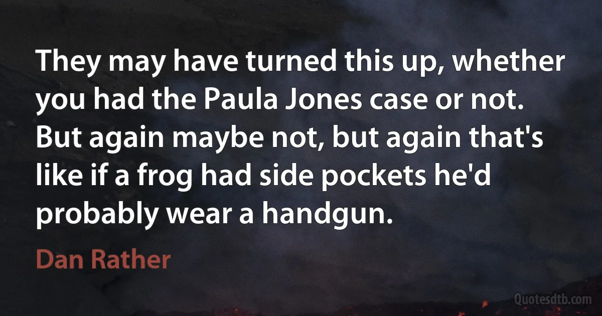 They may have turned this up, whether you had the Paula Jones case or not. But again maybe not, but again that's like if a frog had side pockets he'd probably wear a handgun. (Dan Rather)