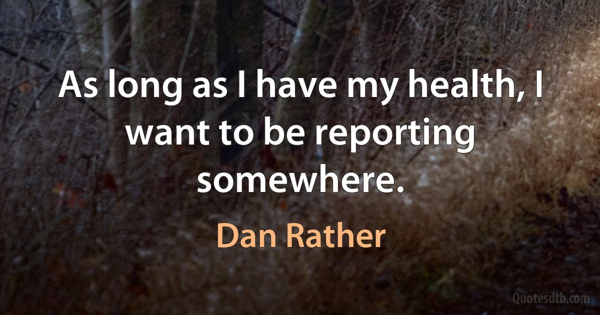 As long as I have my health, I want to be reporting somewhere. (Dan Rather)