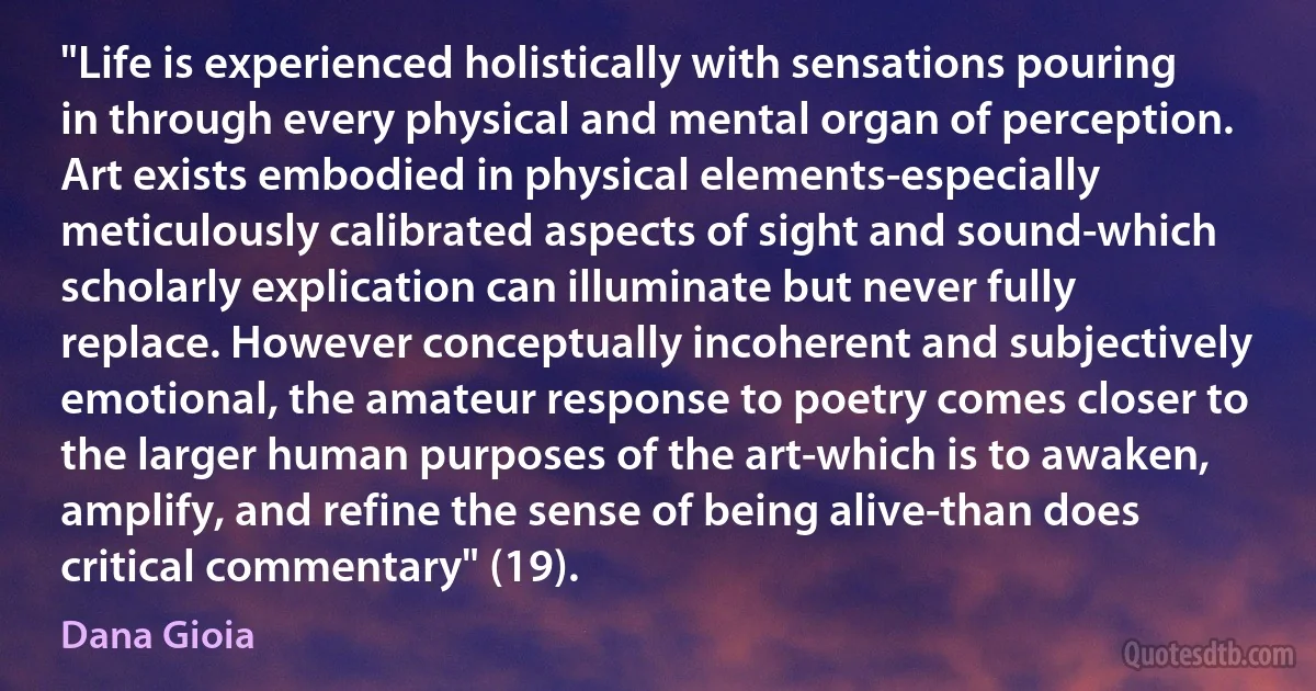 "Life is experienced holistically with sensations pouring in through every physical and mental organ of perception. Art exists embodied in physical elements-especially meticulously calibrated aspects of sight and sound-which scholarly explication can illuminate but never fully replace. However conceptually incoherent and subjectively emotional, the amateur response to poetry comes closer to the larger human purposes of the art-which is to awaken, amplify, and refine the sense of being alive-than does critical commentary" (19). (Dana Gioia)