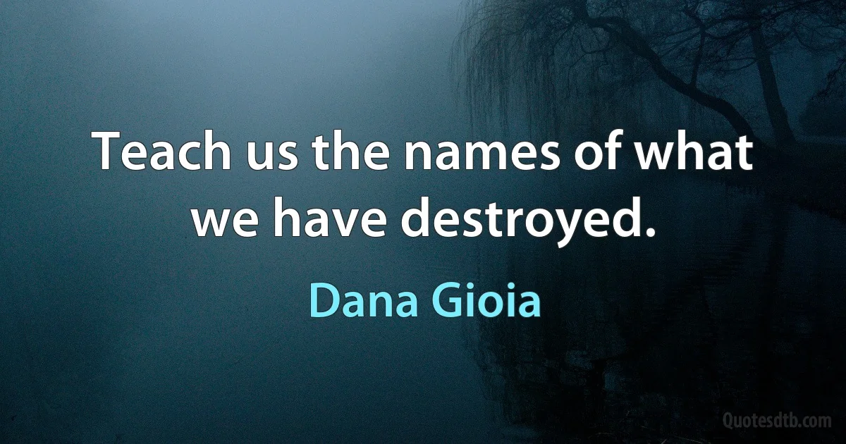 Teach us the names of what we have destroyed. (Dana Gioia)