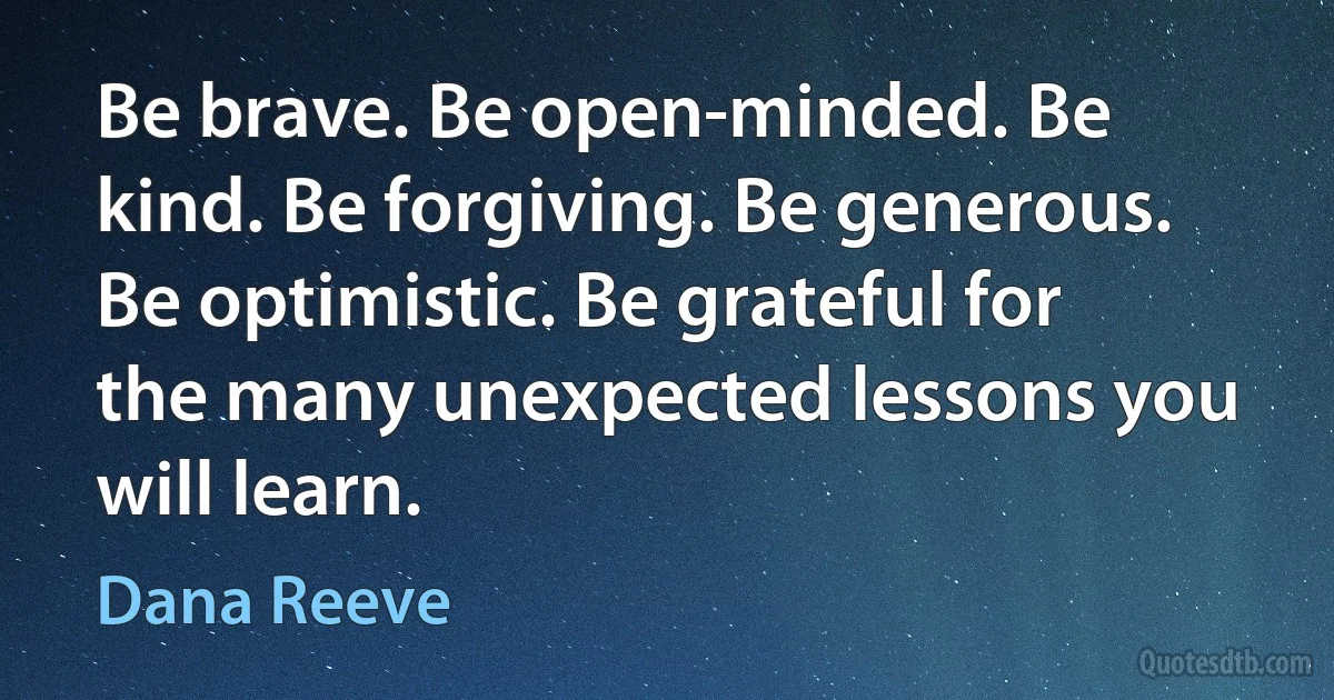 Be brave. Be open-minded. Be kind. Be forgiving. Be generous. Be optimistic. Be grateful for the many unexpected lessons you will learn. (Dana Reeve)