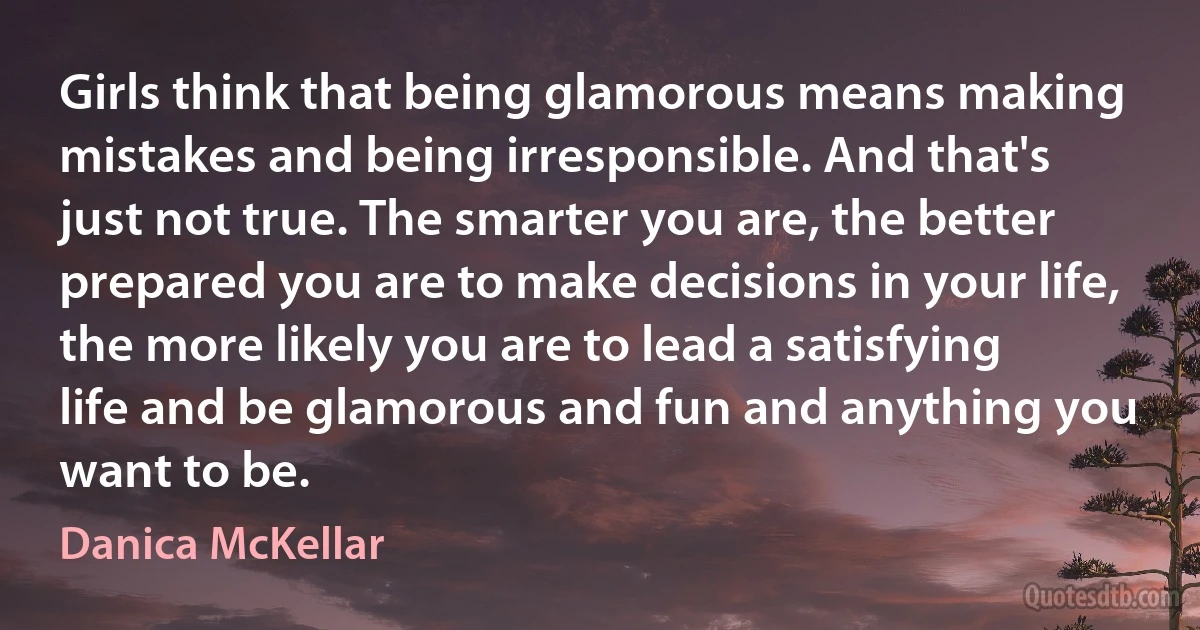 Girls think that being glamorous means making mistakes and being irresponsible. And that's just not true. The smarter you are, the better prepared you are to make decisions in your life, the more likely you are to lead a satisfying life and be glamorous and fun and anything you want to be. (Danica McKellar)