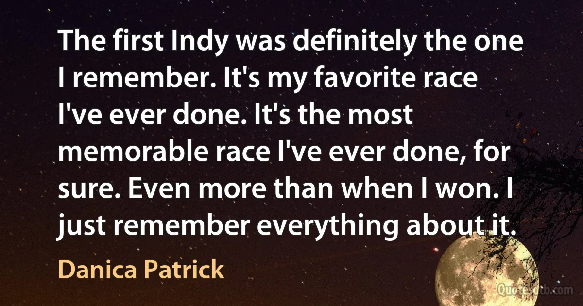 The first Indy was definitely the one I remember. It's my favorite race I've ever done. It's the most memorable race I've ever done, for sure. Even more than when I won. I just remember everything about it. (Danica Patrick)