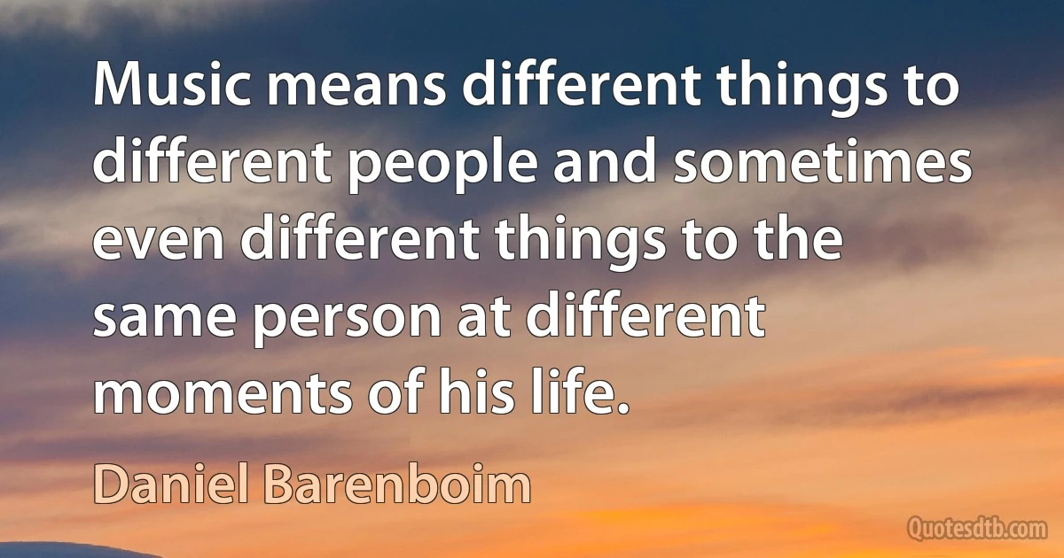 Music means different things to different people and sometimes even different things to the same person at different moments of his life. (Daniel Barenboim)