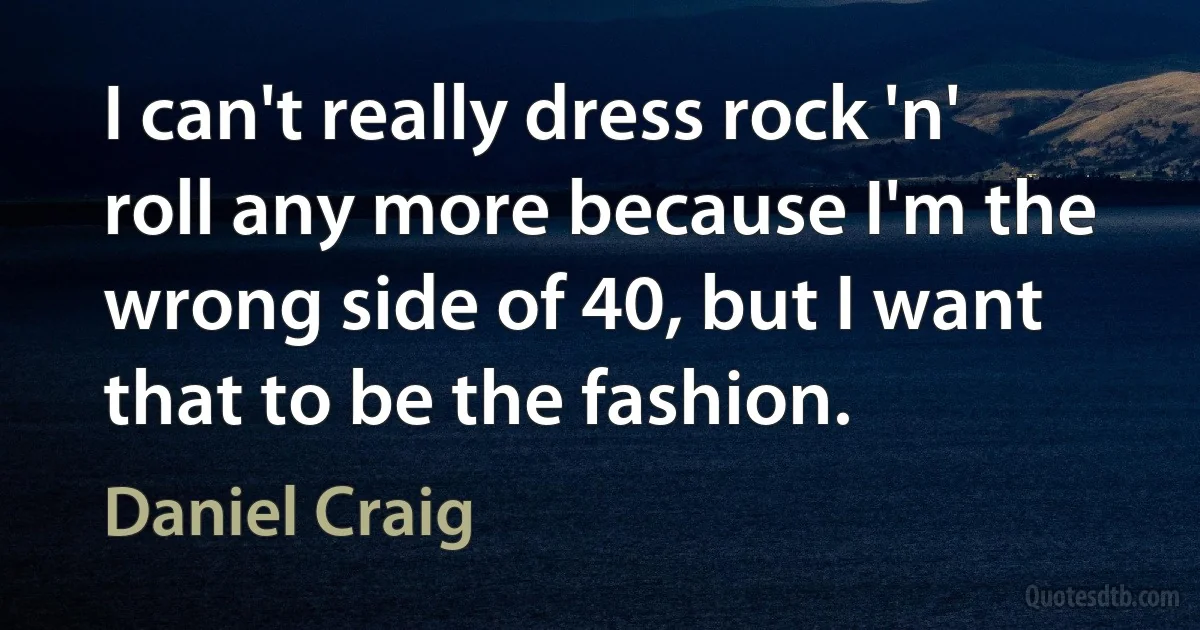 I can't really dress rock 'n' roll any more because I'm the wrong side of 40, but I want that to be the fashion. (Daniel Craig)