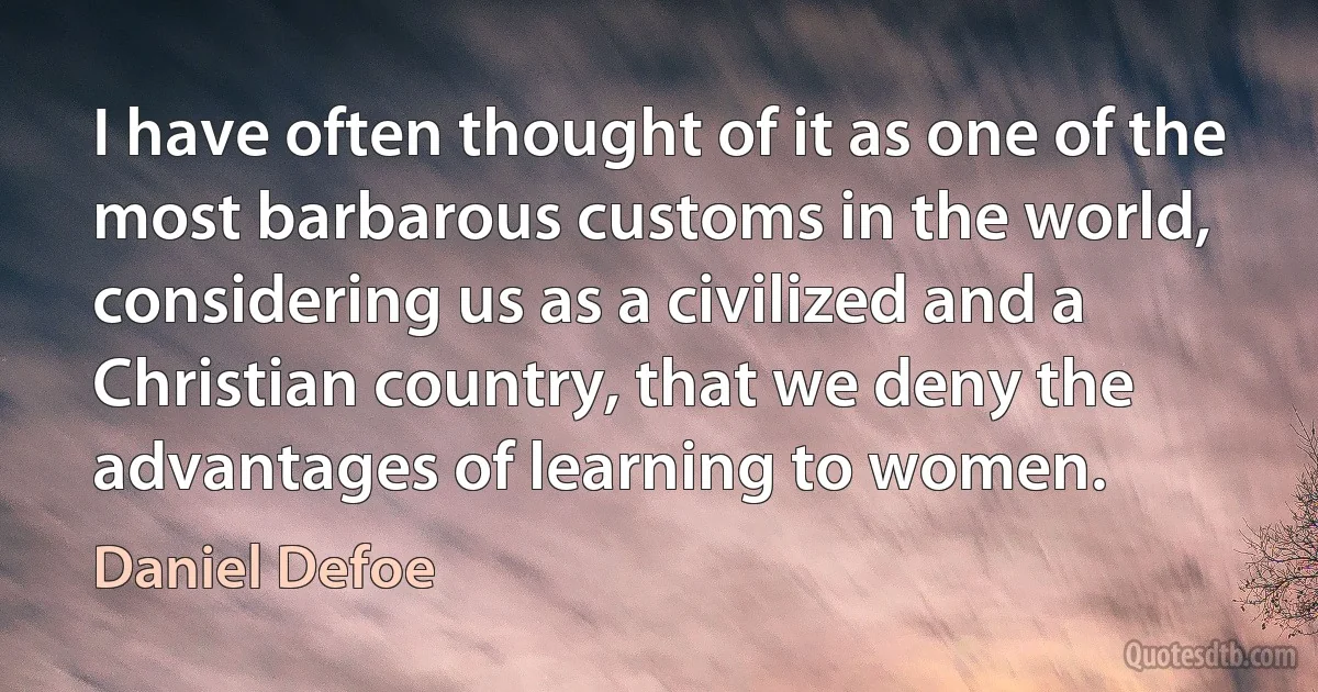 I have often thought of it as one of the most barbarous customs in the world, considering us as a civilized and a Christian country, that we deny the advantages of learning to women. (Daniel Defoe)