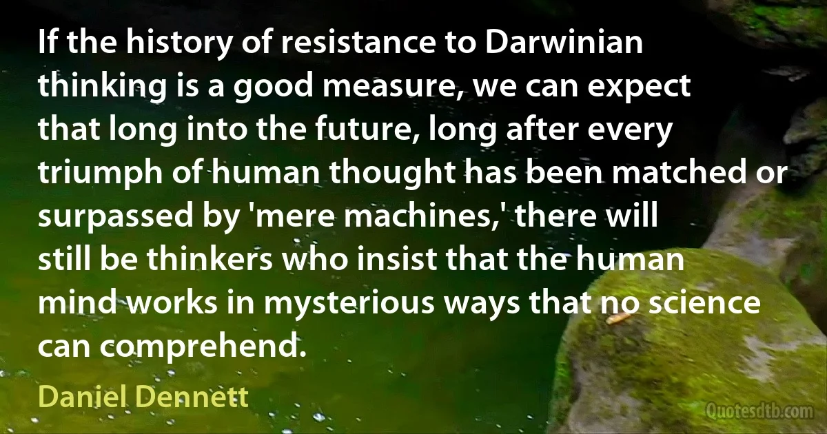 If the history of resistance to Darwinian thinking is a good measure, we can expect that long into the future, long after every triumph of human thought has been matched or surpassed by 'mere machines,' there will still be thinkers who insist that the human mind works in mysterious ways that no science can comprehend. (Daniel Dennett)