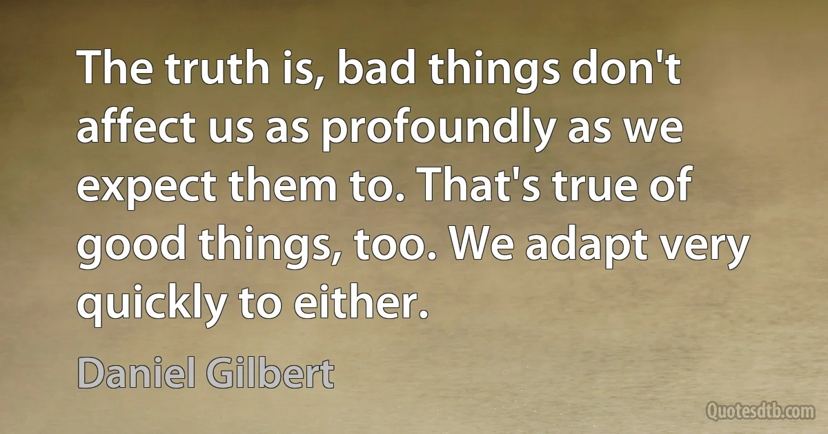 The truth is, bad things don't affect us as profoundly as we expect them to. That's true of good things, too. We adapt very quickly to either. (Daniel Gilbert)