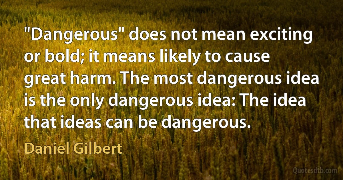 "Dangerous" does not mean exciting or bold; it means likely to cause great harm. The most dangerous idea is the only dangerous idea: The idea that ideas can be dangerous. (Daniel Gilbert)