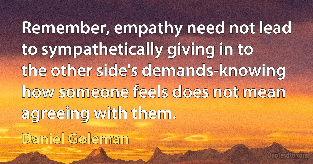 Remember, empathy need not lead to sympathetically giving in to the other side's demands-knowing how someone feels does not mean agreeing with them. (Daniel Goleman)