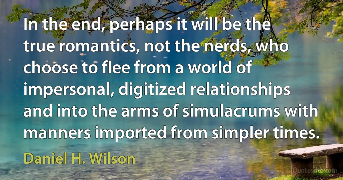 In the end, perhaps it will be the true romantics, not the nerds, who choose to flee from a world of impersonal, digitized relationships and into the arms of simulacrums with manners imported from simpler times. (Daniel H. Wilson)