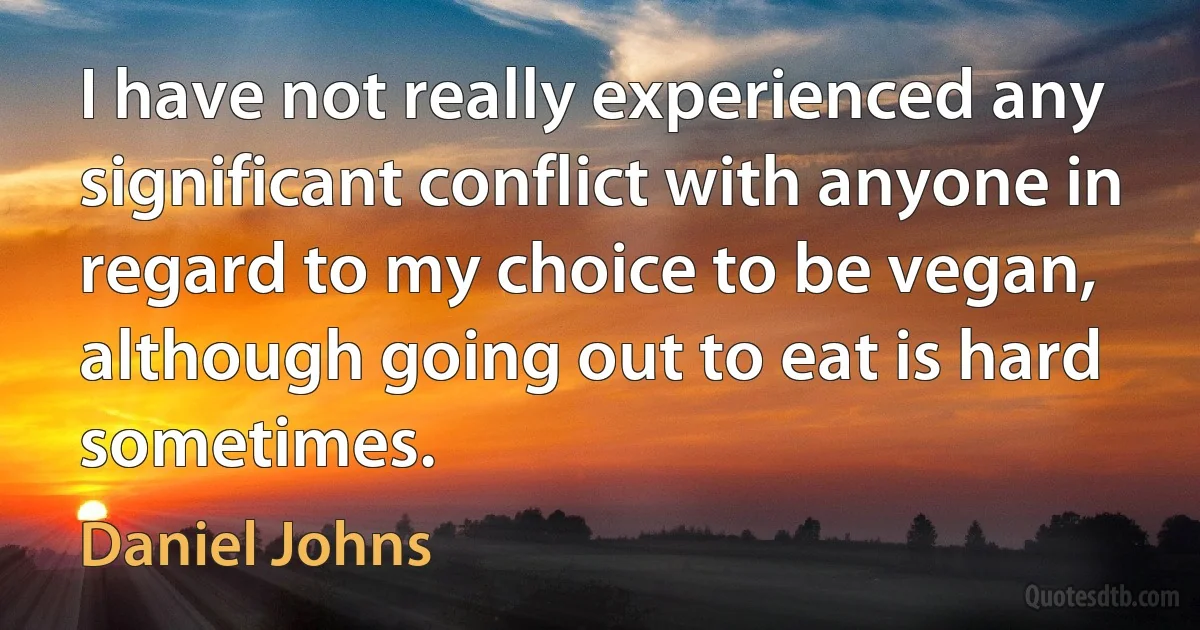 I have not really experienced any significant conflict with anyone in regard to my choice to be vegan, although going out to eat is hard sometimes. (Daniel Johns)