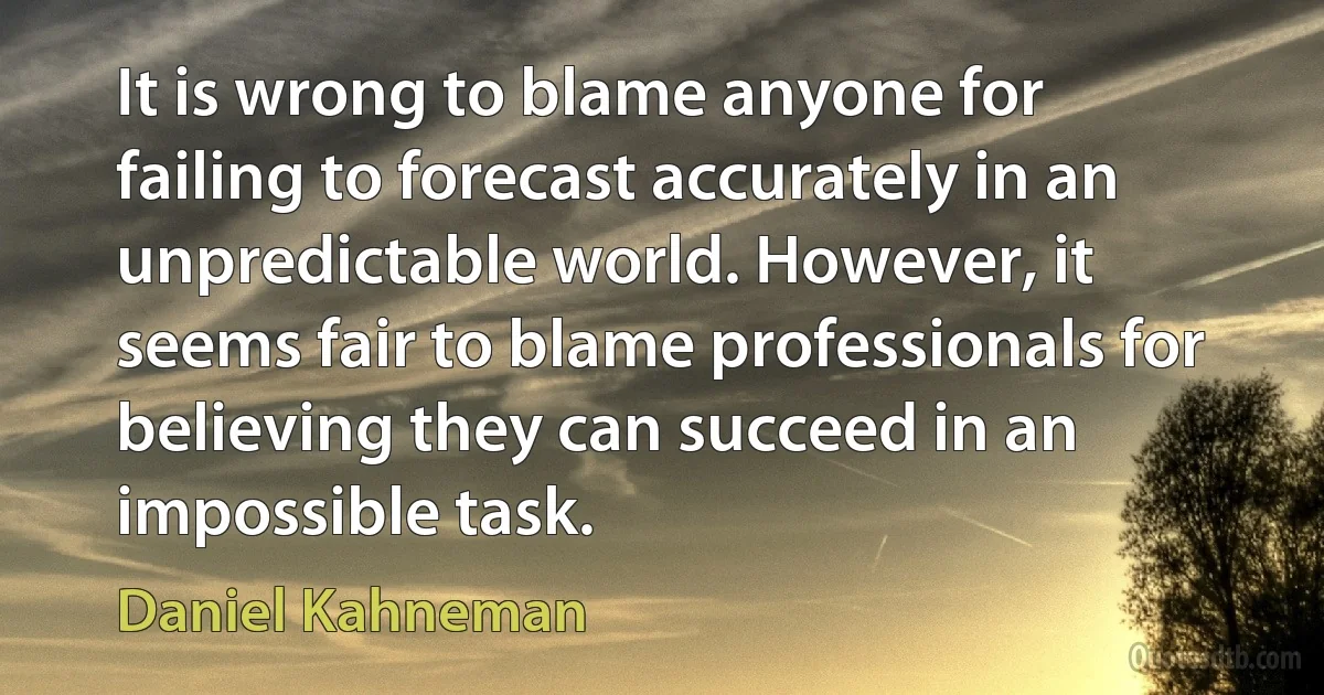 It is wrong to blame anyone for failing to forecast accurately in an unpredictable world. However, it seems fair to blame professionals for believing they can succeed in an impossible task. (Daniel Kahneman)