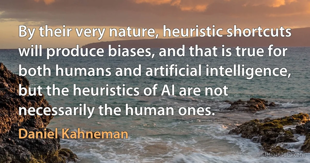 By their very nature, heuristic shortcuts will produce biases, and that is true for both humans and artificial intelligence, but the heuristics of AI are not necessarily the human ones. (Daniel Kahneman)