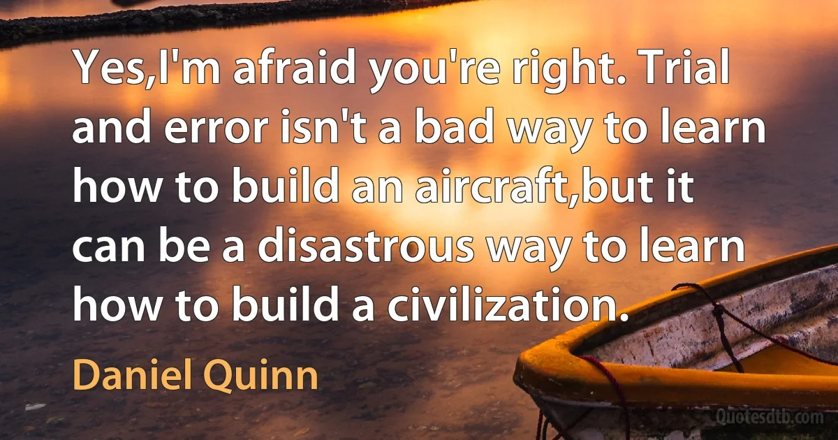 Yes,I'm afraid you're right. Trial and error isn't a bad way to learn how to build an aircraft,but it can be a disastrous way to learn how to build a civilization. (Daniel Quinn)