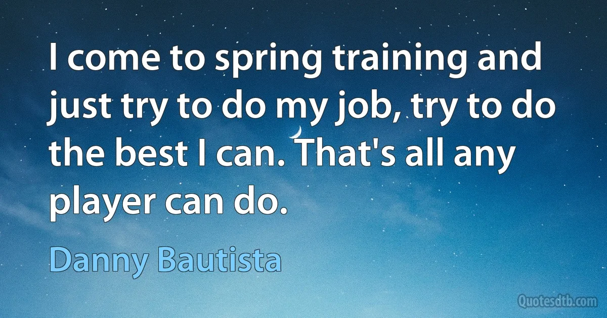 I come to spring training and just try to do my job, try to do the best I can. That's all any player can do. (Danny Bautista)