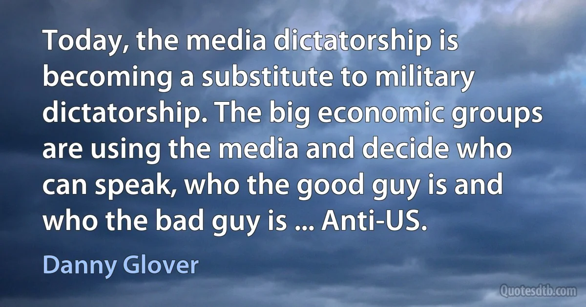 Today, the media dictatorship is becoming a substitute to military dictatorship. The big economic groups are using the media and decide who can speak, who the good guy is and who the bad guy is ... Anti-US. (Danny Glover)