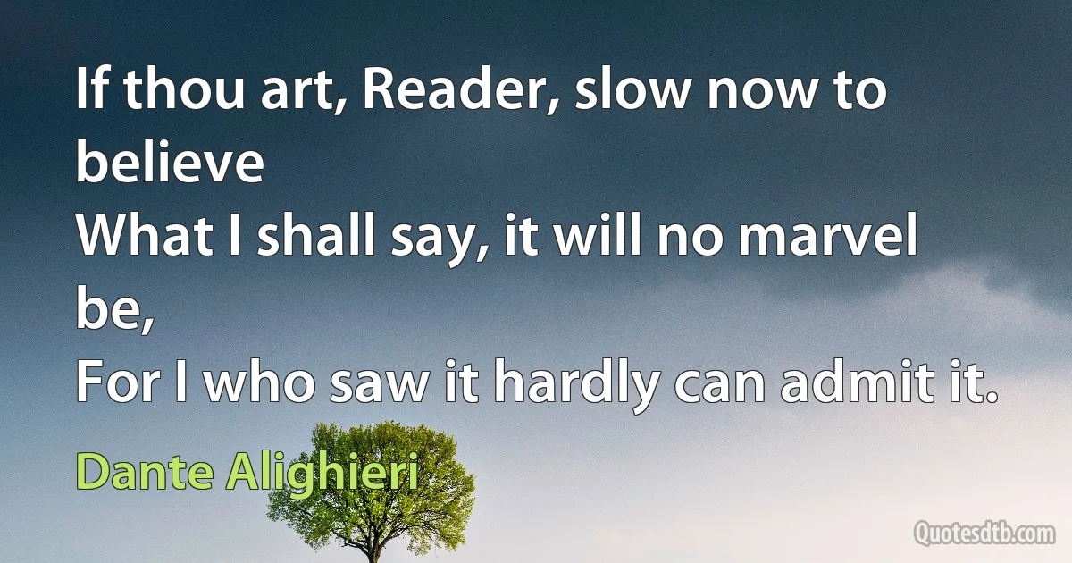 If thou art, Reader, slow now to believe
What I shall say, it will no marvel be,
For I who saw it hardly can admit it. (Dante Alighieri)