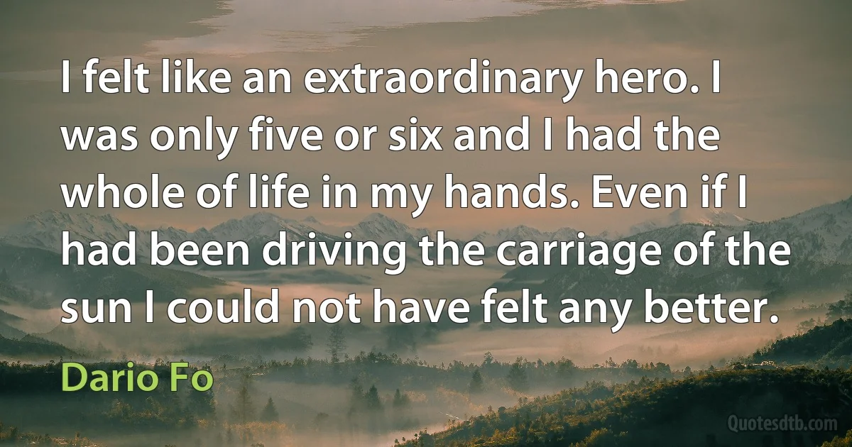 I felt like an extraordinary hero. I was only five or six and I had the whole of life in my hands. Even if I had been driving the carriage of the sun I could not have felt any better. (Dario Fo)