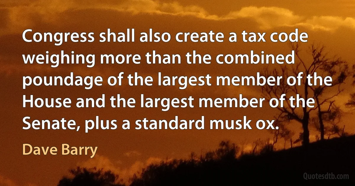 Congress shall also create a tax code weighing more than the combined poundage of the largest member of the House and the largest member of the Senate, plus a standard musk ox. (Dave Barry)