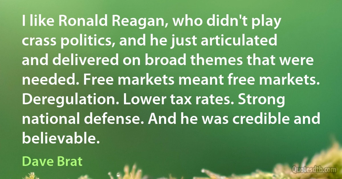 I like Ronald Reagan, who didn't play crass politics, and he just articulated and delivered on broad themes that were needed. Free markets meant free markets. Deregulation. Lower tax rates. Strong national defense. And he was credible and believable. (Dave Brat)