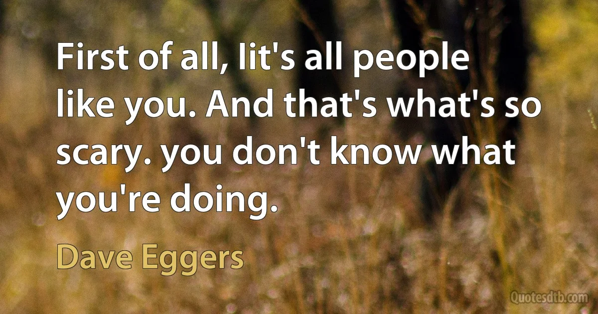 First of all, Iit's all people like you. And that's what's so scary. you don't know what you're doing. (Dave Eggers)