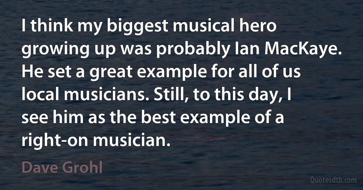 I think my biggest musical hero growing up was probably Ian MacKaye. He set a great example for all of us local musicians. Still, to this day, I see him as the best example of a right-on musician. (Dave Grohl)