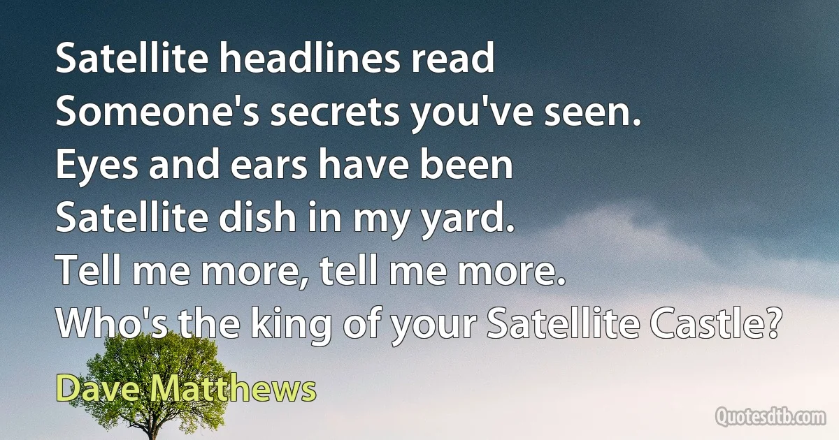 Satellite headlines read
Someone's secrets you've seen.
Eyes and ears have been
Satellite dish in my yard.
Tell me more, tell me more.
Who's the king of your Satellite Castle? (Dave Matthews)