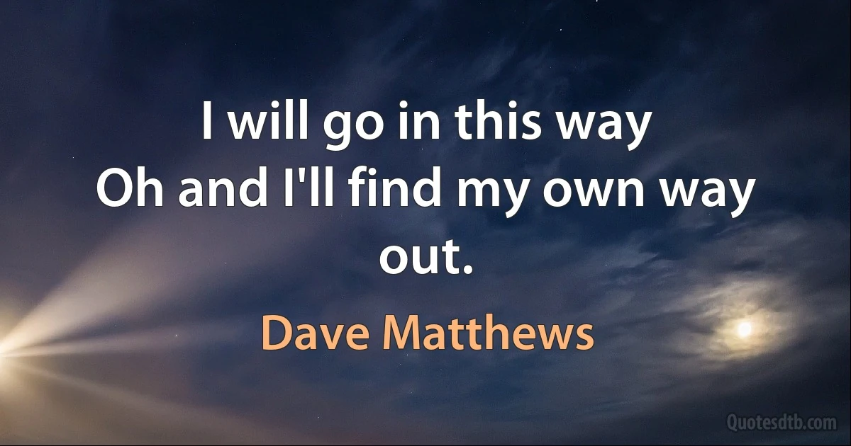 I will go in this way
Oh and I'll find my own way out. (Dave Matthews)