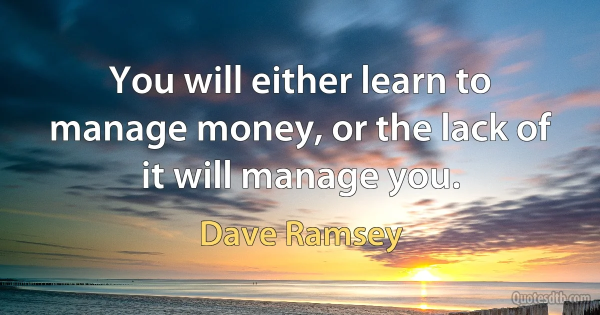 You will either learn to manage money, or the lack of it will manage you. (Dave Ramsey)