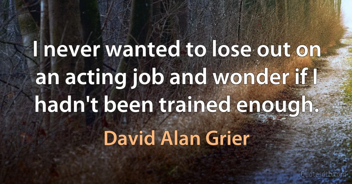 I never wanted to lose out on an acting job and wonder if I hadn't been trained enough. (David Alan Grier)